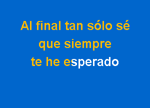 Al final tan s6lo sc-fe
que siempre

te he esperado