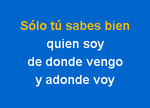 Sdlo tL'I sabes bien
quien soy

de donde vengo
y adonde voy