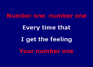 Every time that

I get the feeling