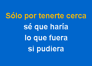 S6lo por tenerte cerca
s6. que haria

lo que fuera
si pudiera