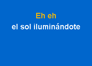 Eh eh
el sol iluminaindote