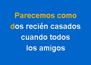 Parecemos como
dos recic'en casados

cuandotodos
Ios amigos