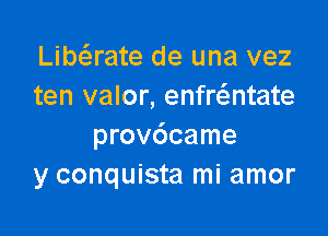 Libaate de una vez
ten valor, enfr6.ntate

provdcame
y conquista mi amor