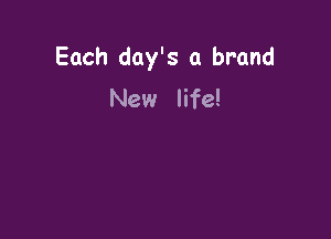 Each day's a brand
New life!