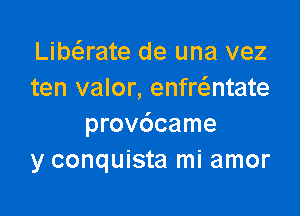 Libaate de una vez
ten valor, enfr6.ntate

provdcame
y conquista mi amor