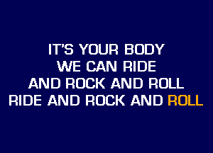 IT'S YOUR BODY
WE CAN RIDE
AND ROCK AND ROLL
RIDE AND ROCK AND ROLL