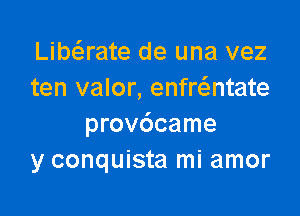 Libaate de una vez
ten valor, enfr6.ntate

provdcame
y conquista mi amor