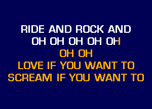 RIDE AND ROCK AND
OH OH OH OH OH
OH OH
LOVE IF YOU WANT TO
SCREAM IF YOU WANT TO