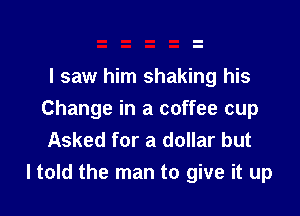 I saw him shaking his

Change in a coffee cup
Asked for a dollar but
ltold the man to give it up