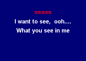 lwant to see, ooh....

What you see in me