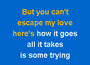 But you can't
escape my love

here's how it goes
all it takes
is some trying