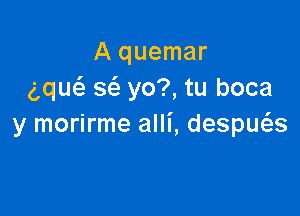 A quemar
ng w yo?, tu boca

y morirme alli, despws