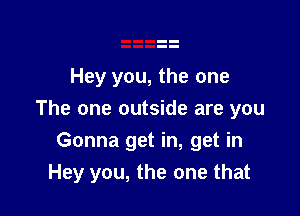 Hey you, the one
The one outside are you

Gonna get in, get in
Hey you, the one that