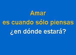 Amar
es cuando sdlo piensas

g,en d6nde estaraEI?