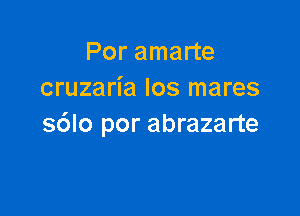 Por amarte
cruzaria los mares

s6lo por abrazarte