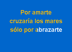 Por amarte
cruzaria los mares

s6lo por abrazarte