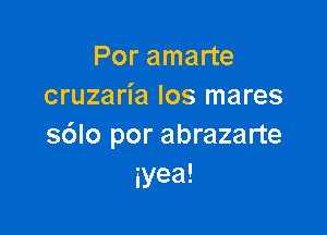 Por amarte
cruzaria los mares

s6lo por abrazarte
iyea!