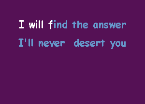 I will find The answer

I'll never desert you