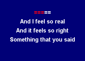 And I feel so real

And it feels so right
Something that you said