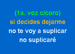 (1a. voz clcoro)
Si decides dejarme

no te voy a suplicar
no suplicarcS.