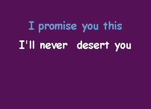 I promise you this

I'll never desert you