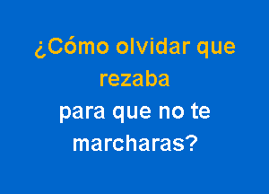 (',C6mo olvidar que
rezaba

para que no te
marcharas?