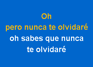 Oh
pero nunca te olvidanQ

oh sabes que nunca
te olvidaw