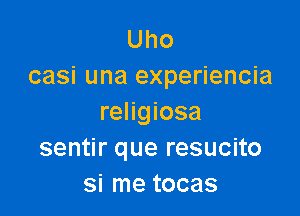 Uho
casi una experiencia

religiosa
sentir que resucito
si me tocas