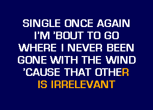 SINGLE ONCE AGAIN
I'M 'BOUT TO GO
WHERE I NEVER BEEN
GONE WITH THE WIND
'CAUSE THAT OTHER
IS IRRELEVANT