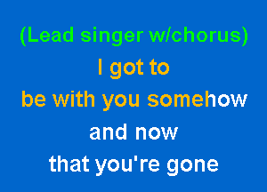 (Lead singer wichorus)
I got to

be with you somehow

and now
that you're gone