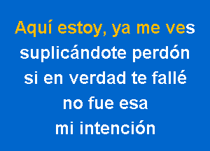 Aqui estoy, ya me ves
suplicandote perd6n

si en verdad te faM
no fue esa
mi intenci6n