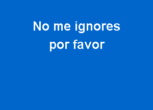 No me ignores
por favor