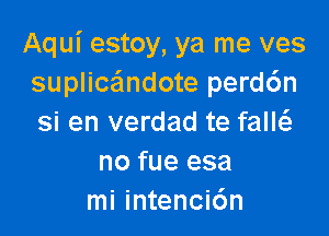 Aqui estoy, ya me ves
suplicandote perd6n

si en verdad te faM
no fue esa
mi intenci6n