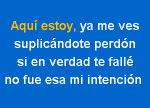 Aqui estoy, ya me ves
suplice'lndote perd6n
si en verdad te falw

no fue esa mi intenci6n