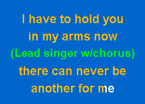 I have to hold you
in my arms now

(Lead singer wichorus)

there can never be
another for me