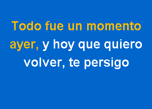 Todo fue un momento
ayer, y hoy que quiero

volver, te persigo