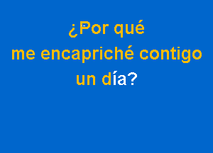 Porqu
me encapricM contigo

un dia?