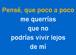 Pensei, que poco a poco
me querrias

que no
podrias vivir lejos
de mi