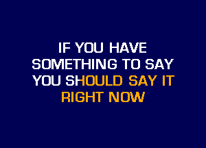 IF YOU HAVE
SOMETHING TO SAY

YOU SHOULD SAY IT
RIGHT NOW