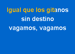 Igual que Ios gitanos
sin destino

vagamos, vagamos