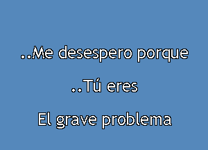 ..Me desespero porque

..TU eres

El grave problema