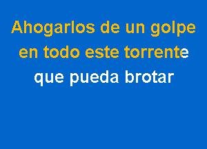 Ahogarlos de un golpe
en todo este torrente

que pueda brotar