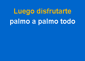 Luego disfrutarte
palmo a palmo todo