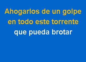 Ahogarlos de un golpe
en todo este torrente

que pueda brotar