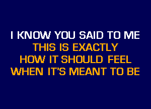 I KNOW YOU SAID TO ME
THIS IS EXACTLY
HOW IT SHOULD FEEL
WHEN IT'S MEANT TO BE