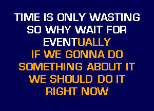 TIME IS ONLY WASTING
SO WHY WAIT FOR
EVENTUALLY
IF WE GONNA DO
SOMETHING ABOUT IT
WE SHOULD DO IT
RIGHT NOW