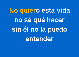 No quiero esta Vida
no a que'e hacer

sin a no la puedo
entender