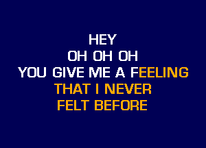 HEY
OH OH OH
YOU GIVE ME A FEELING
THAT I NEVER
FELT BEFORE