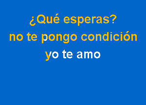 am esperas?
no te pongo condici6n

yo te amo