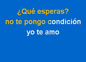 am esperas?
no te pongo condici6n

yo te amo